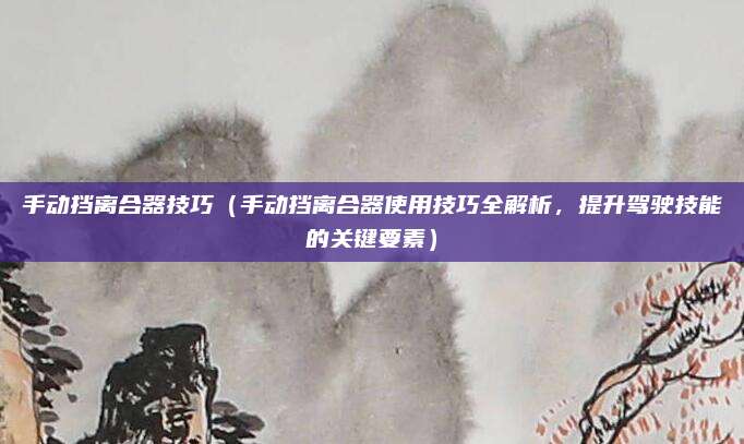 手动挡离合器技巧(手动挡离合器使用技巧全解析,提升驾驶技能的关键要素)