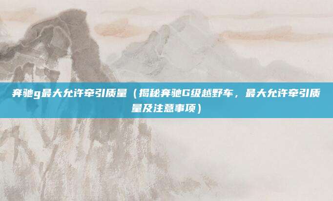 奔驰g最大允许牵引质量(揭秘奔驰G级越野车,最大允许牵引质量及注意事项)