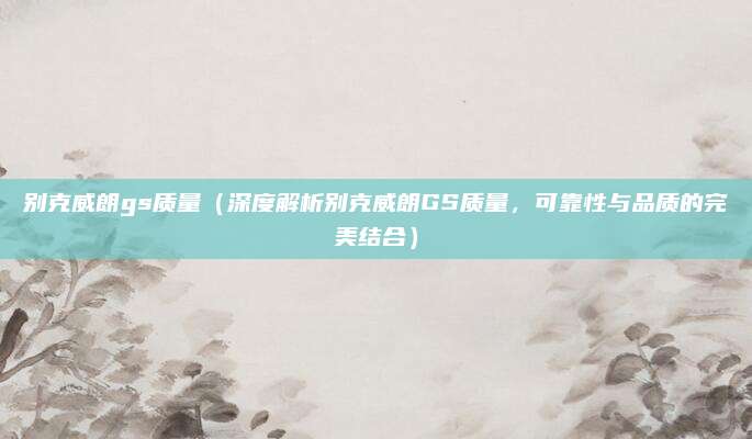 别克威朗gs质量(深度解析别克威朗GS质量,可靠性与品质的完美结合)