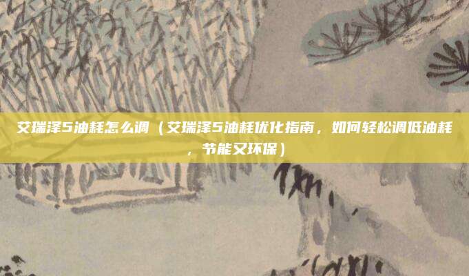 艾瑞泽5油耗怎么调（艾瑞泽5油耗优化指南，如何轻松调低油耗，节能又环保）