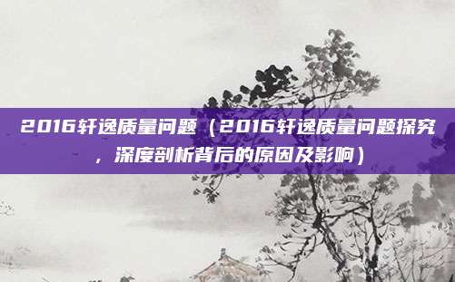 2016轩逸质量问题（2016轩逸质量问题探究，深度剖析背后的原因及影响）