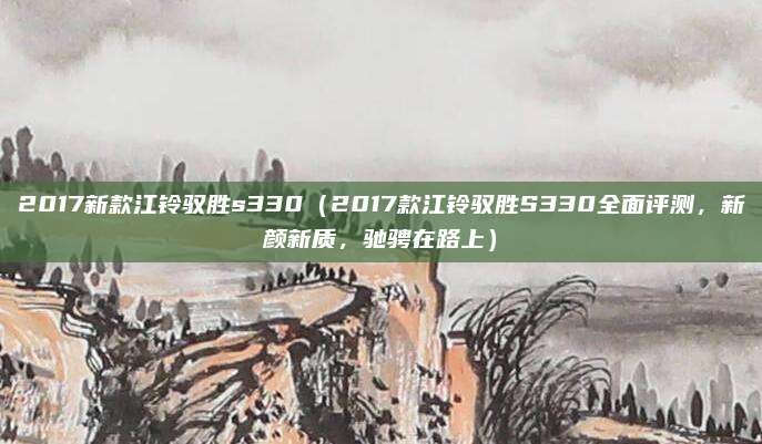 2017新款江铃驭胜s330(2017款江铃驭胜S330全面评测,新颜新质,驰骋在路上)