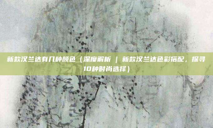 新款汉兰达有几种颜色(深度解析 | 新款汉兰达色彩搭配,探寻10种时尚选择)