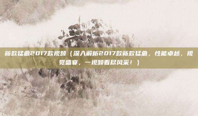 新款猛禽2017款视频(深入解析2017款新款猛禽,性能卓越,视觉盛宴,一视频看尽风采!)