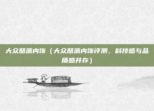 大众酷派内饰(大众酷派内饰评测,科技感与品质感并存)