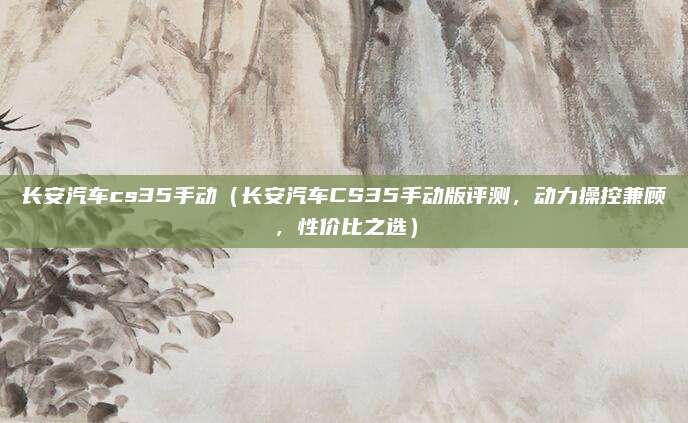 长安汽车cs35手动（长安汽车CS35手动版评测，动力操控兼顾，性价比之选）