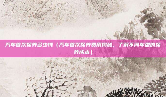汽车首次保养多少钱(汽车首次保养费用揭秘,了解不同车型的保养成本)