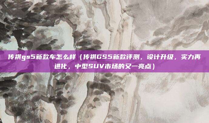 传祺gs5新款车怎么样(传祺GS5新款评测,设计升级,实力再进化,中型SUV市场的又一亮点)