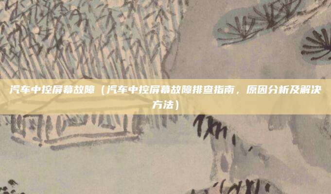 汽车中控屏幕故障(汽车中控屏幕故障排查指南,原因分析及解决方法)