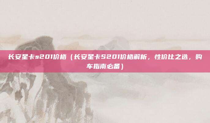 长安星卡s201价格(长安星卡S201价格解析,性价比之选,购车指南必备)