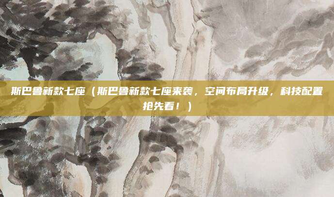 斯巴鲁新款七座(斯巴鲁新款七座来袭,空间布局升级,科技配置抢先看!)