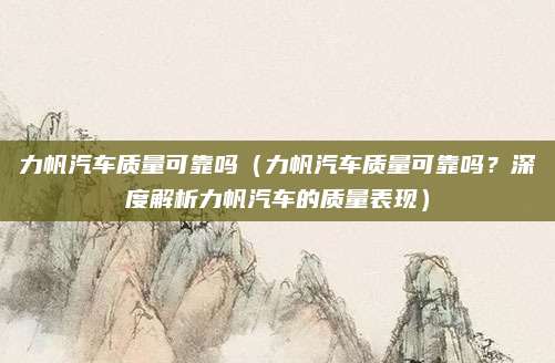 力帆汽车质量可靠吗(力帆汽车质量可靠吗?深度解析力帆汽车的质量表现)