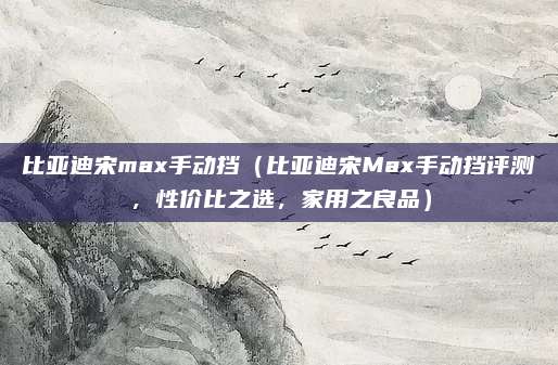 比亚迪宋max手动挡（比亚迪宋Max手动挡评测，性价比之选，家用之良品）