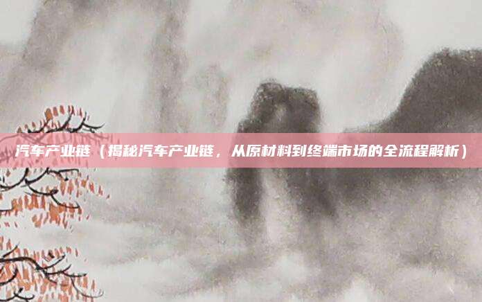 汽车产业链(揭秘汽车产业链,从原材料到终端市场的全流程解析)