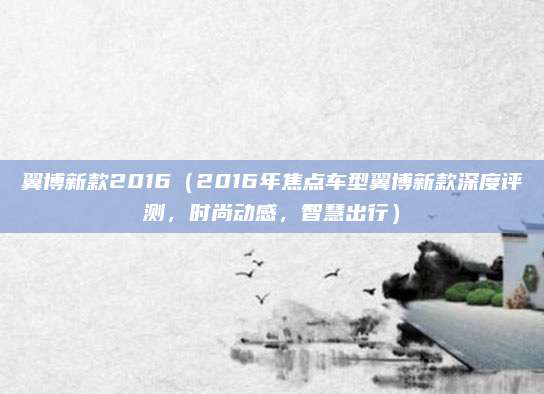 翼博新款2016(2016年焦点车型翼博新款深度评测,时尚动感,智慧出行)