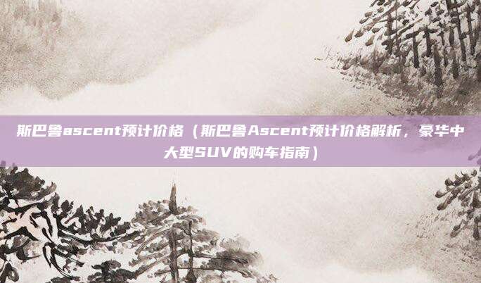 斯巴鲁ascent预计价格(斯巴鲁Ascent预计价格解析,豪华中大型SUV的购车指南)