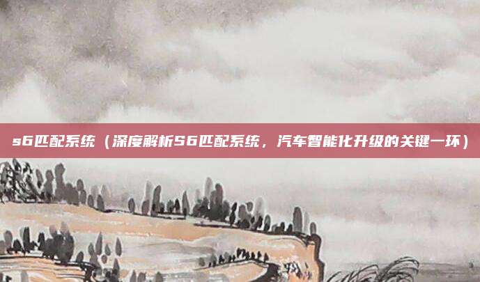 s6匹配系统(深度解析S6匹配系统,汽车智能化升级的关键一环)