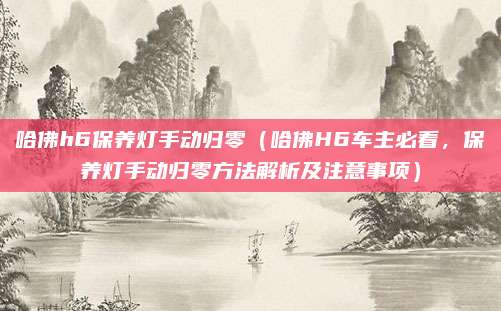 哈佛h6保养灯手动归零(哈佛H6车主必看,保养灯手动归零方法解析及注意事项)