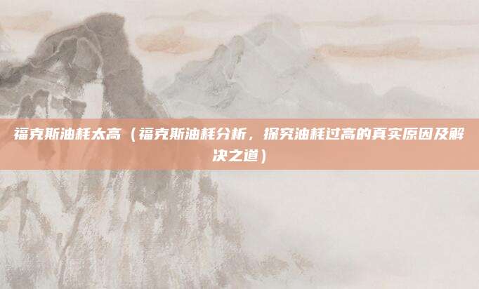 福克斯油耗太高(福克斯油耗分析,探究油耗过高的真实原因及解决之道)