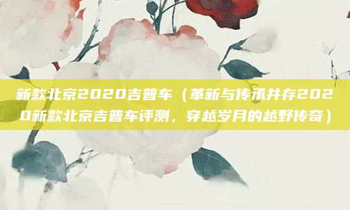 新款北京2020吉普车(革新与传承并存2020新款北京吉普车评测,穿越岁月的越野传奇)