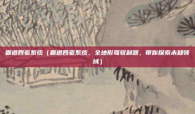 霸道四驱系统(霸道四驱系统,全地形驾驭利器,带你探索未知领域)