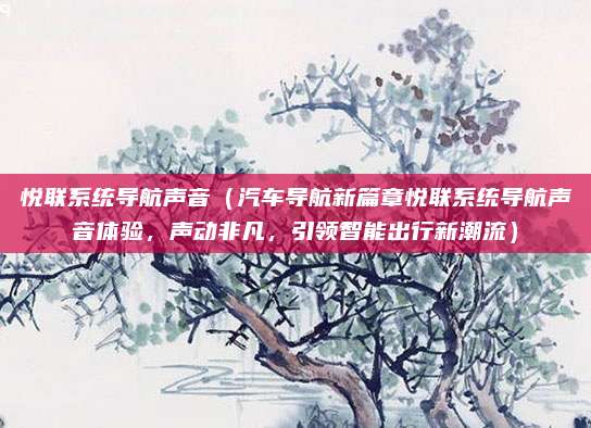 悦联系统导航声音（汽车导航新篇章悦联系统导航声音体验，声动非凡，引领智能出行新潮流）