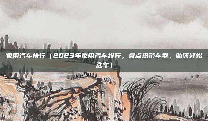 家用汽车排行(2023年家用汽车排行,盘点热销车型,助您轻松选车)