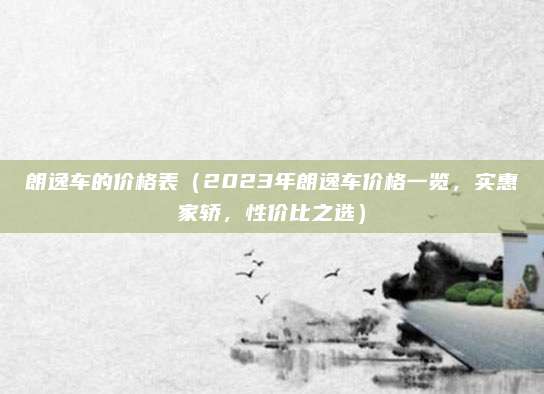 朗逸车的价格表(2023年朗逸车价格一览,实惠家轿,性价比之选)