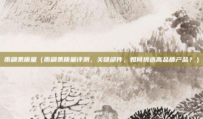 雨刷条质量（雨刷条质量评测，关键部件，如何挑选高品质产品？）