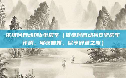 依维柯自动挡b型房车(依维柯自动挡B型房车评测,驾驭自如,尽享舒适之旅)