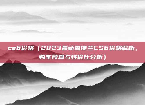 cs6价格(2023最新雪佛兰CS6价格解析,购车预算与性价比分析)