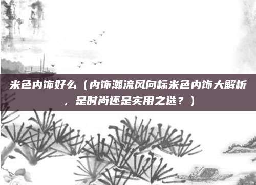 米色内饰好么(内饰潮流风向标米色内饰大解析,是时尚还是实用之选?)