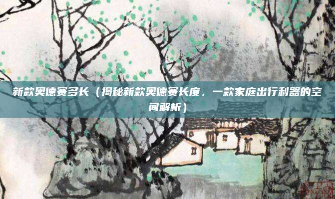 新款奥德赛多长(揭秘新款奥德赛长度,一款家庭出行利器的空间解析)