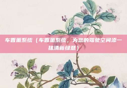 车香薰系统(车香薰系统,为您的驾驶空间添一抹清新绿意)