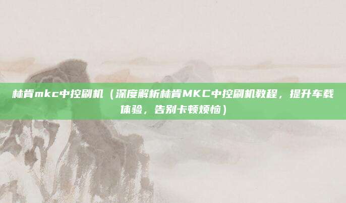 林肯mkc中控刷机(深度解析林肯MKC中控刷机教程,提升车载体验,告别卡顿烦恼)