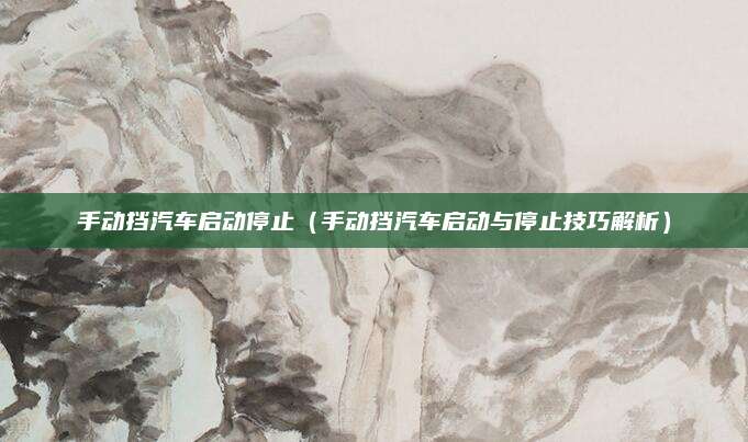 手动挡汽车启动停止（手动挡汽车启动与停止技巧解析）