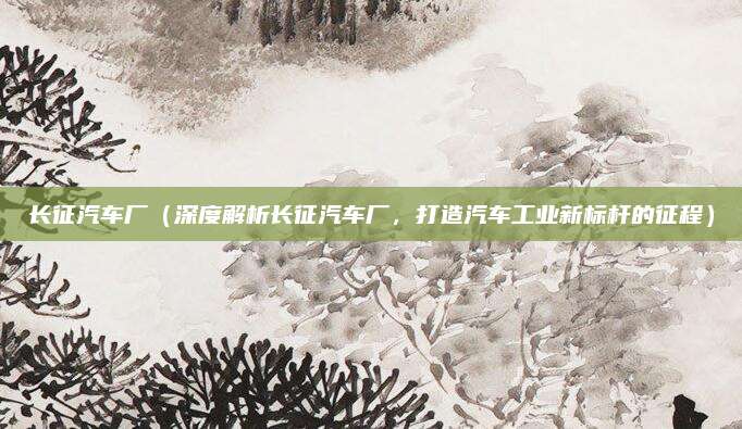 长征汽车厂（深度解析长征汽车厂，打造汽车工业新标杆的征程）