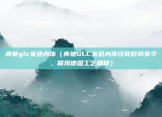 奔驰glc米色内饰(奔驰GLC米色内饰诠释时尚豪华,展现德国工艺精髓)