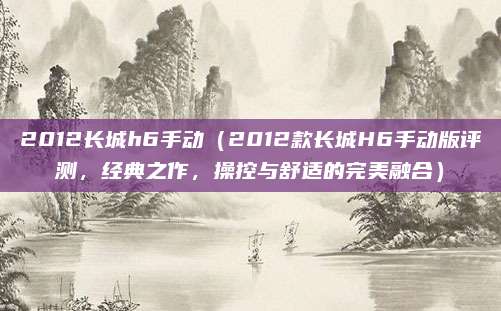 2012长城h6手动(2012款长城H6手动版评测,经典之作,操控与舒适的完美融合)