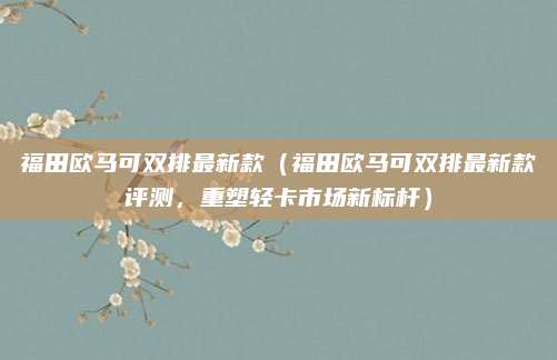 福田欧马可双排最新款(福田欧马可双排最新款评测,重塑轻卡市场新标杆)