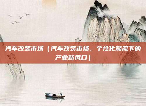 汽车改装市场(汽车改装市场,个性化潮流下的产业新风口)