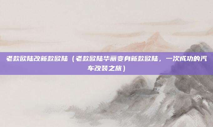 老款欧陆改新款欧陆(老款欧陆华丽变身新款欧陆,一次成功的汽车改装之旅)