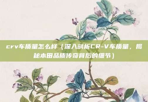crv车质量怎么样(深入剖析CR-V车质量,揭秘本田品质传奇背后的细节)