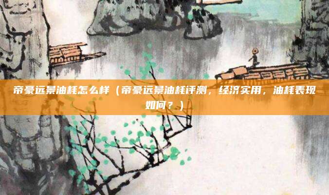 帝豪远景油耗怎么样（帝豪远景油耗评测，经济实用，油耗表现如何？）