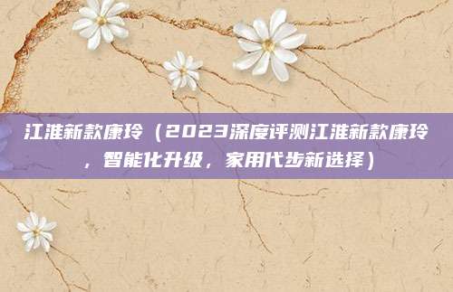 江淮新款康玲(2023深度评测江淮新款康玲,智能化升级,家用代步新选择)