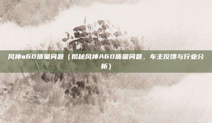 风神a60质量问题(揭秘风神A60质量问题,车主反馈与行业分析)