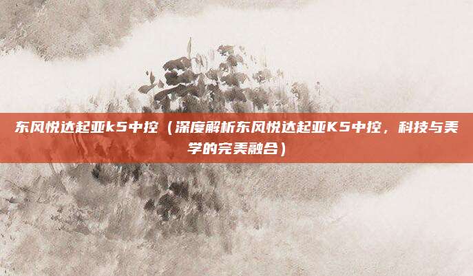 东风悦达起亚k5中控（深度解析东风悦达起亚K5中控，科技与美学的完美融合）