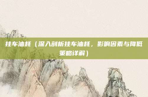 挂车油耗（深入剖析挂车油耗，影响因素与降低策略详解）