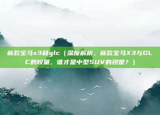新款宝马x3和glc(深度解析,新款宝马X3与GLC的较量,谁才是中型SUV的翘楚?)