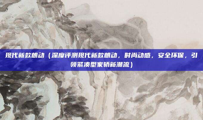 现代新款朗动(深度评测现代新款朗动,时尚动感,安全环保,引领紧凑型家轿新潮流)
